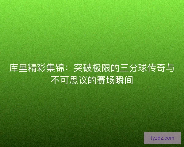 库里精彩集锦：突破极限的三分球传奇与不可思议的赛场瞬间