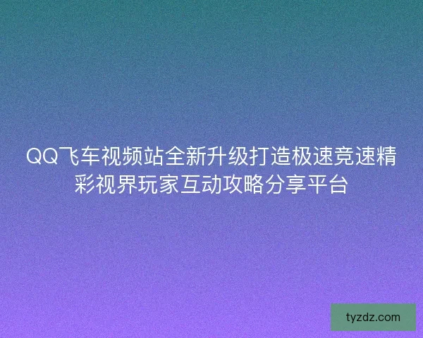 QQ飞车视频站全新升级打造极速竞速精彩视界玩家互动攻略分享平台