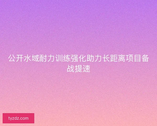 公开水域耐力训练强化助力长距离项目备战提速