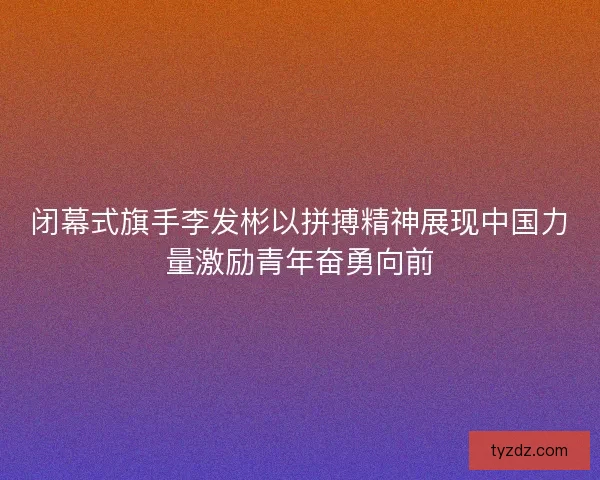 闭幕式旗手李发彬以拼搏精神展现中国力量激励青年奋勇向前